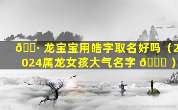 🕷 龙宝宝用皓字取名好吗（2024属龙女孩大气名字 🐋 ）